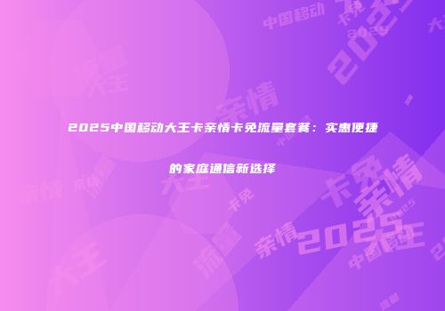 2025中国移动大王卡亲情卡免流量套餐：实惠便捷的家庭通信新选择