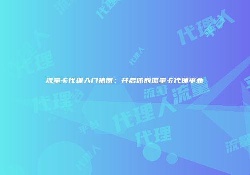 流量卡代理入门指南:开启你的流量卡代理事业
