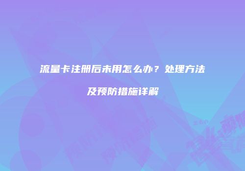流量卡注册后未用怎么办？处理方法及预防措施详解