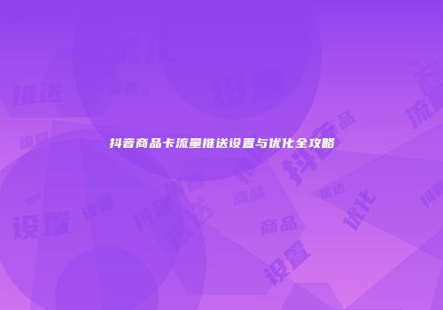 抖音商品卡流量推送设置与优化全攻略