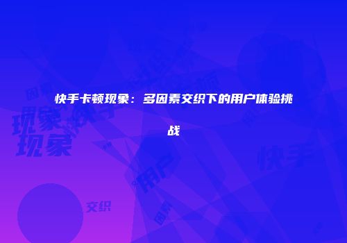 快手卡顿现象：多因素交织下的用户体验挑战