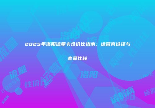 2025年洛阳流量卡性价比指南:运营商选择与套餐比较