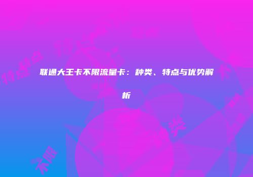 联通大王卡不限流量卡:种类、特点与优势解析