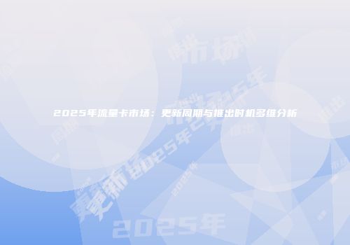 2025年流量卡市场：更新周期与推出时机多维分析