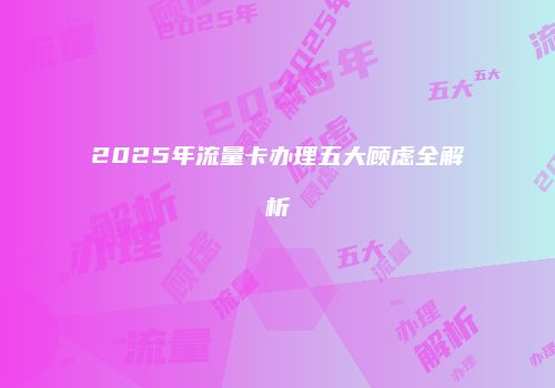 2025年流量卡办理五大顾虑全解析