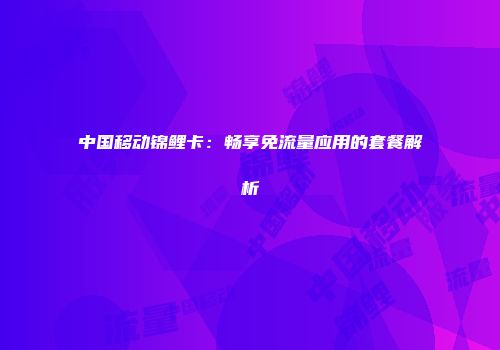 中国移动锦鲤卡：畅享免流量应用的套餐解析