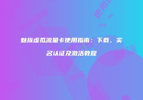 魅族虚拟流量卡使用指南：下载、实名认证及激活教程