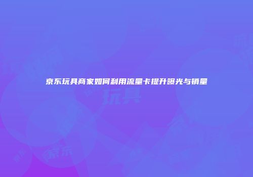京东玩具商家如何利用流量卡提升曝光与销量
