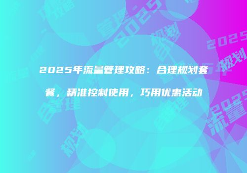 2025年流量管理攻略：合理规划套餐，精准控制使用，巧用优惠活动