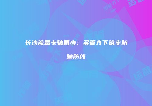 长沙流量卡骗局少：多管齐下筑牢防骗防线