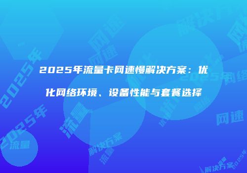 2025年流量卡网速慢解决方案：优化网络环境、设备性能与套餐选择