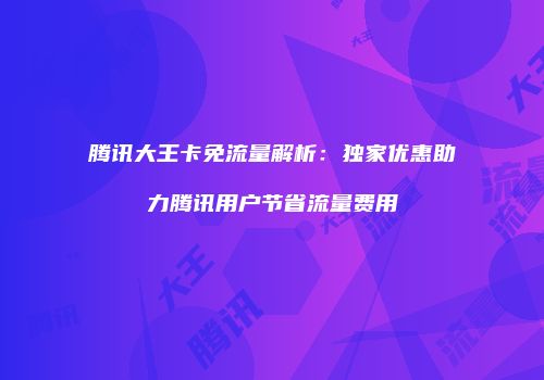 腾讯大王卡免流量解析：独家优惠助力腾讯用户节省流量费用