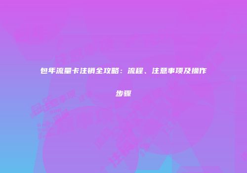 包年流量卡注销全攻略：流程、注意事项及操作步骤