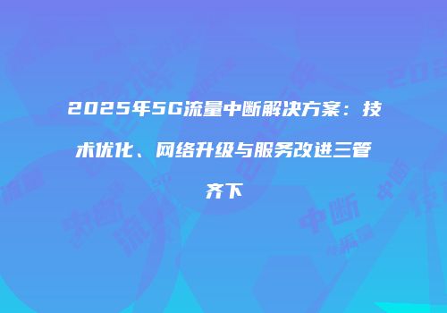 2025年5G流量中断解决方案：技术优化、网络升级与服务改进三管齐下