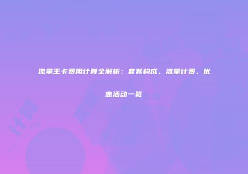 流量王卡费用计算全解析:套餐构成、流量计费、优惠活动一览