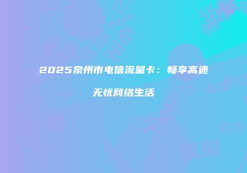 2025泉州市电信流量卡：畅享高速无忧网络生活