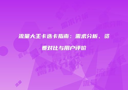 流量大王卡选卡指南:需求分析、资费对比与用户评价