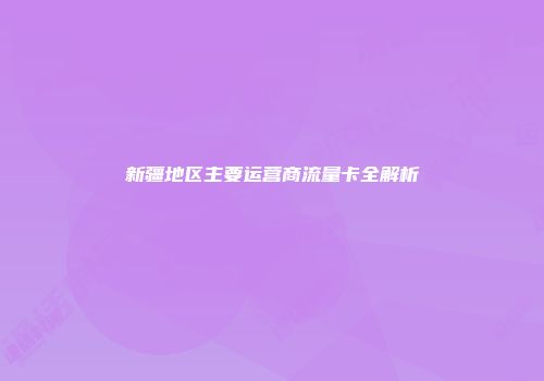 新疆地区主要运营商流量卡全解析