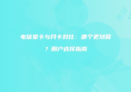 电信星卡与月卡对比：哪个更划算？用户选择指南