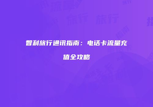 智利旅行通讯指南:电话卡流量充值全攻略