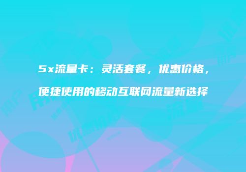 5x流量卡：灵活套餐，优惠价格，便捷使用的移动互联网流量新选择