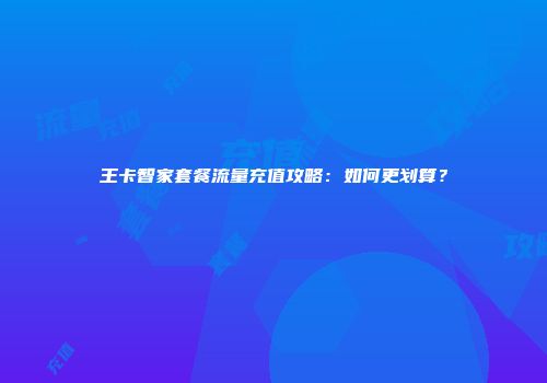王卡智家套餐流量充值攻略:如何更划算?