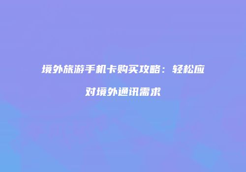 境外旅游手机卡购买攻略:轻松应对境外通讯需求