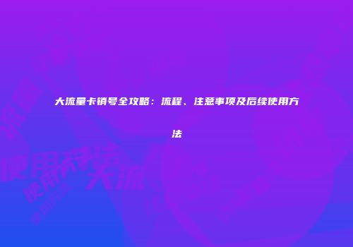 大流量卡销号全攻略:流程、注意事项及后续使用方法