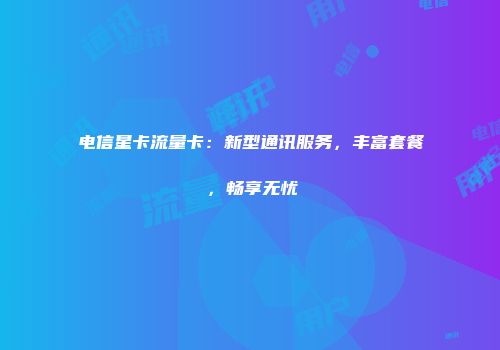 电信星卡流量卡：新型通讯服务，丰富套餐，畅享无忧