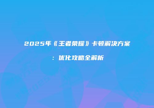 2025年《王者荣耀》卡顿解决方案：优化攻略全解析
