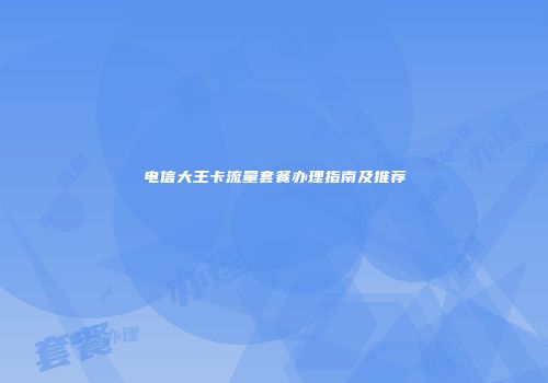 电信大王卡流量套餐办理指南及推荐