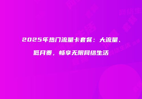 2025年热门流量卡套餐：大流量、低月费，畅享无限网络生活