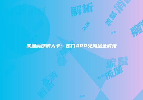 联通魔都潮人卡:热门APP免流量全解析