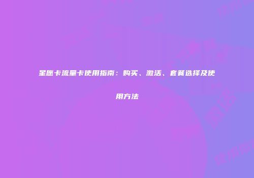 星愿卡流量卡使用指南：购买、激活、套餐选择及使用方法