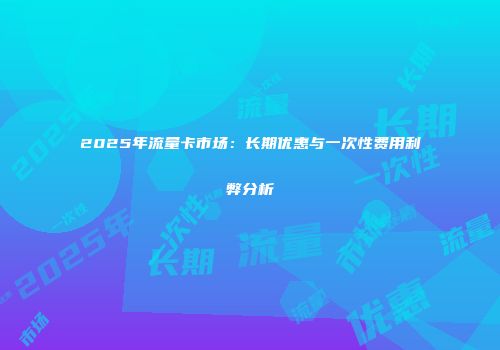 2025年流量卡市场：长期优惠与一次性费用利弊分析