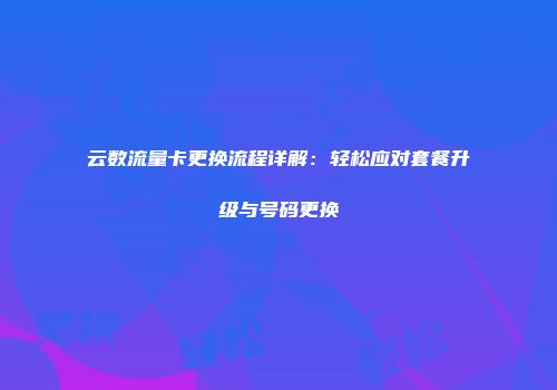 云数流量卡更换流程详解：轻松应对套餐升级与号码更换