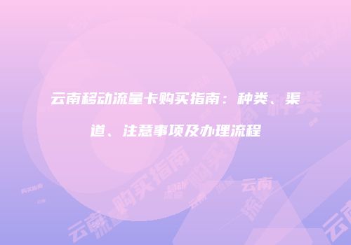 云南移动流量卡购买指南：种类、渠道、注意事项及办理流程