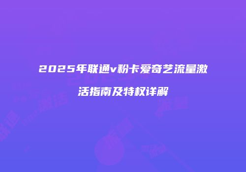 2025年联通v粉卡爱奇艺流量激活指南及特权详解
