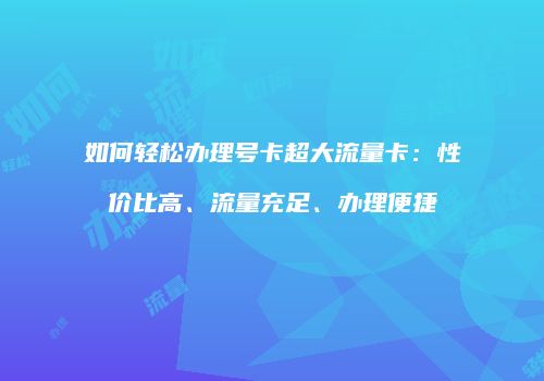 如何轻松办理号卡超大流量卡：性价比高、流量充足、办理便捷