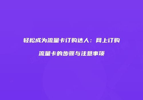 轻松成为流量卡订购达人：网上订购流量卡的步骤与注意事项
