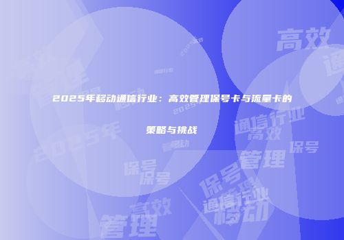 2025年移动通信行业：高效管理保号卡与流量卡的策略与挑战