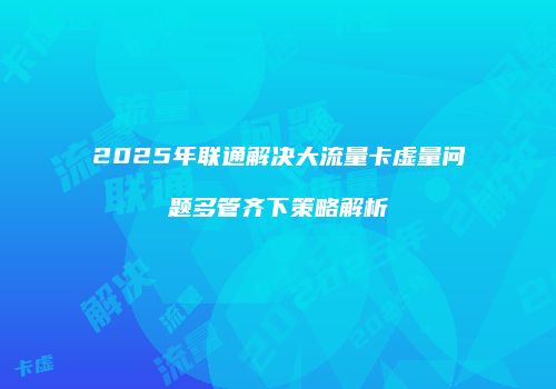 2025年联通解决大流量卡虚量问题多管齐下策略解析