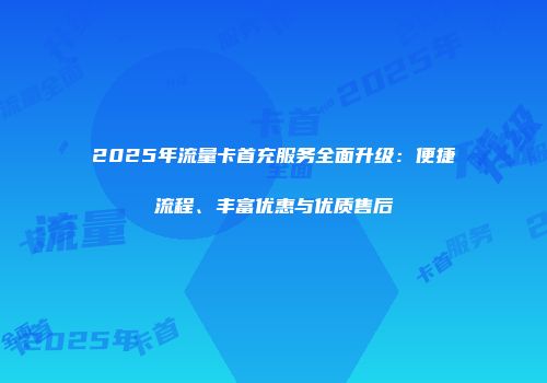 2025年流量卡首充服务全面升级：便捷流程、丰富优惠与优质售后