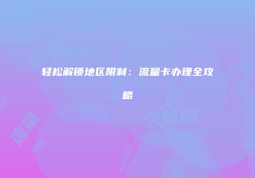 轻松解锁地区限制：流量卡办理全攻略