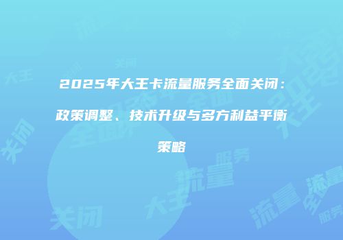 2025年大王卡流量服务全面关闭：政策调整、技术升级与多方利益平衡策略