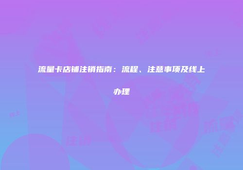 流量卡店铺注销指南:流程、注意事项及线上办理