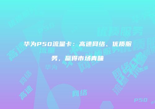 华为P50流量卡：高速网络、优质服务，赢得市场青睐