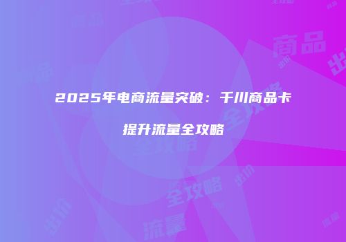 2025年电商流量突破：千川商品卡提升流量全攻略