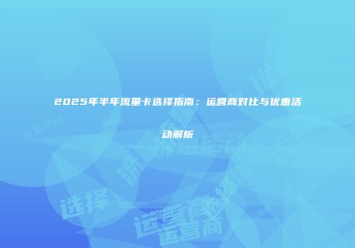 2025年半年流量卡选择指南：运营商对比与优惠活动解析