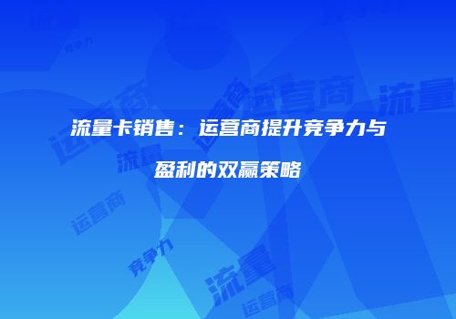 流量卡销售：运营商提升竞争力与盈利的双赢策略